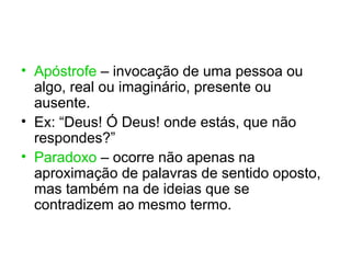 • Apóstrofe – invocação de uma pessoa ou
  algo, real ou imaginário, presente ou
  ausente.
• Ex: “Deus! Ó Deus! onde estás, que não
  respondes?”
• Paradoxo – ocorre não apenas na
  aproximação de palavras de sentido oposto,
  mas também na de ideias que se
  contradizem ao mesmo termo.
 