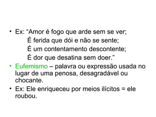 • Ex: “Amor é fogo que arde sem se ver;
      É ferida que dói e não se sente;
      É um contentamento descontente;
      É dor que desatina sem doer.”
• Eufemismo – palavra ou expressão usada no
  lugar de uma penosa, desagradável ou
  chocante.
• Ex: Ele enriqueceu por meios ilícitos = ele
  roubou.
 