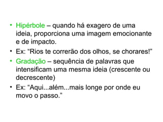 • Hipérbole – quando há exagero de uma
  ideia, proporciona uma imagem emocionante
  e de impacto.
• Ex: “Rios te correrão dos olhos, se chorares!”
• Gradação – sequência de palavras que
  intensificam uma mesma ideia (crescente ou
  decrescente)
• Ex: “Aqui...além...mais longe por onde eu
  movo o passo.”
 