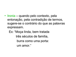 • Ironia – quando pelo contexto, pela
  entonação, pela contradição de termos,
  sugere-se o contrário do que as palavras
  expressam.
    Ex: “Moça linda, bem tratada
         três séculos de família,
          burra como uma porta:
          um amor.”
 