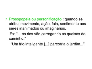 • Prosopopeia ou personificação : quando se
  atribui movimento, ação, fala, sentimento aos
  seres inanimados ou imaginários.
  Ex: “... os rios vão carregando as queixas do
  caminho.”
   “Um frio inteligente [...] percorria o jardim...”
 