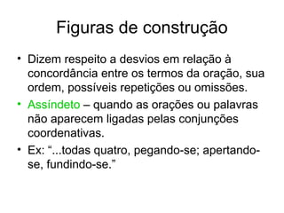 Figuras de construção
• Dizem respeito a desvios em relação à
  concordância entre os termos da oração, sua
  ordem, possíveis repetições ou omissões.
• Assíndeto – quando as orações ou palavras
  não aparecem ligadas pelas conjunções
  coordenativas.
• Ex: “...todas quatro, pegando-se; apertando-
  se, fundindo-se.”
 