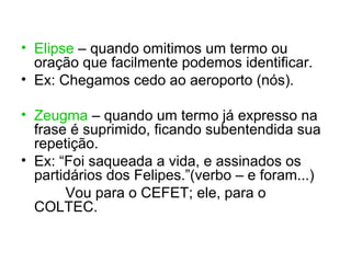 • Elipse – quando omitimos um termo ou
  oração que facilmente podemos identificar.
• Ex: Chegamos cedo ao aeroporto (nós).

• Zeugma – quando um termo já expresso na
  frase é suprimido, ficando subentendida sua
  repetição.
• Ex: “Foi saqueada a vida, e assinados os
  partidários dos Felipes.”(verbo – e foram...)
       Vou para o CEFET; ele, para o
  COLTEC.
 