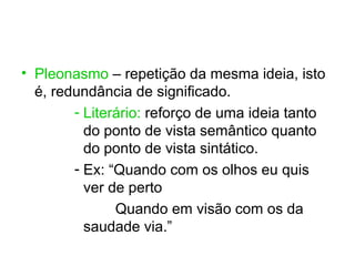 • Pleonasmo – repetição da mesma ideia, isto
  é, redundância de significado.
        - Literário: reforço de uma ideia tanto
          do ponto de vista semântico quanto
          do ponto de vista sintático.
        - Ex: “Quando com os olhos eu quis
          ver de perto
               Quando em visão com os da
          saudade via.”
 