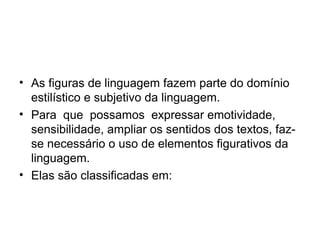 • As figuras de linguagem fazem parte do domínio
  estilístico e subjetivo da linguagem.
• Para que possamos expressar emotividade,
  sensibilidade, ampliar os sentidos dos textos, faz-
  se necessário o uso de elementos figurativos da
  linguagem.
• Elas são classificadas em:
 
