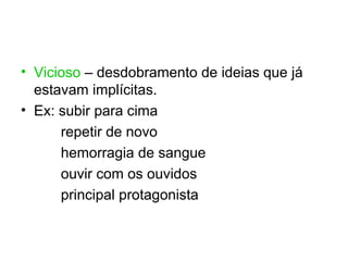 • Vicioso – desdobramento de ideias que já
  estavam implícitas.
• Ex: subir para cima
      repetir de novo
      hemorragia de sangue
      ouvir com os ouvidos
      principal protagonista
 