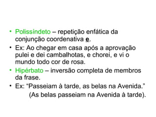 • Polissíndeto – repetição enfática da
  conjunção coordenativa e.
• Ex: Ao chegar em casa após a aprovação
  pulei e dei cambalhotas, e chorei, e vi o
  mundo todo cor de rosa.
• Hipérbato – inversão completa de membros
  da frase.
• Ex: “Passeiam à tarde, as belas na Avenida.”
       (As belas passeiam na Avenida à tarde).
 