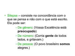 • Silepse – consiste na concordância com o
  que se pensa e não com o que está escrito.
  Ela pode ser:
        - De gênero: (Vossa Excelência está
          preocupado)
        - De número: (Corria gente de todos
          lados, e gritavam.)
        - De pessoa: (O povo brasileiro somos
          alegres.)
 
