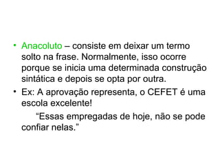 • Anacoluto – consiste em deixar um termo
  solto na frase. Normalmente, isso ocorre
  porque se inicia uma determinada construção
  sintática e depois se opta por outra.
• Ex: A aprovação representa, o CEFET é uma
  escola excelente!
      “Essas empregadas de hoje, não se pode
  confiar nelas.”
 