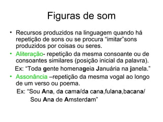 Figuras de som
• Recursos produzidos na linguagem quando há
  repetição de sons ou se procura “imitar”sons
  produzidos por coisas ou seres.
• Aliteração- repetição da mesma consoante ou de
  consoantes similares (posição inicial da palavra).
  Ex: “Toda gente homenageia Januária na janela.”
• Assonância –repetição da mesma vogal ao longo
  de um verso ou poema.
  Ex: “Sou Ana, da cama/da cana,fulana,bacana/
        Sou Ana de Amsterdam”
 