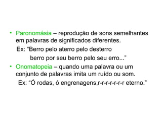 • Paronomásia – reprodução de sons semelhantes
  em palavras de significados diferentes.
  Ex: “Berro pelo aterro pelo desterro
        berro por seu berro pelo seu erro...”
• Onomatopeia – quando uma palavra ou um
  conjunto de palavras imita um ruído ou som.
   Ex: “Ó rodas, ó engrenagens,r-r-r-r-r-r-r eterno.”
 