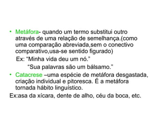 • Metáfora- quando um termo substitui outro
  através de uma relação de semelhança.(como
  uma comparação abreviada,sem o conectivo
  comparativo,usa-se sentido figurado)
  Ex: “Minha vida deu um nó.”
       “Sua palavras são um bálsamo.”
• Catacrese –uma espécie de metáfora desgastada,
  criação individual e pitoresca. É a metáfora
  tornada hábito linguístico.
Ex:asa da xícara, dente de alho, céu da boca, etc.
 