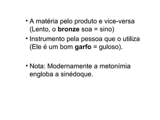 • A matéria pelo produto e vice-versa
  (Lento, o bronze soa = sino)
• Instrumento pela pessoa que o utiliza
  (Ele é um bom garfo = guloso).

• Nota: Modernamente a metonímia
  engloba a sinédoque.
 