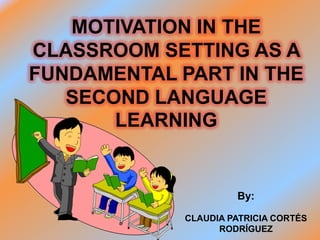 MOTIVATION IN THE
CLASSROOM SETTING AS A
FUNDAMENTAL PART IN THE
   SECOND LANGUAGE
       LEARNING


                      By:

             CLAUDIA PATRICIA CORTÉS
                   RODRÍGUEZ
 