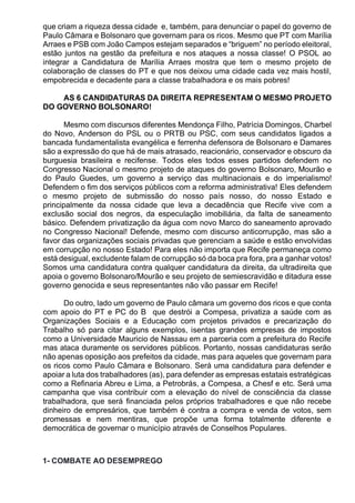 que criam a riqueza dessa cidade e, também, para denunciar o papel do governo de
Paulo Câmara e Bolsonaro que governam para os ricos. Mesmo que PT com Marília
Arraes e PSB com João Campos estejam separados e “briguem” no período eleitoral,
estão juntos na gestão da prefeitura e nos ataques a nossa classe! O PSOL ao
integrar a Candidatura de Marília Arraes mostra que tem o mesmo projeto de
colaboração de classes do PT e que nos deixou uma cidade cada vez mais hostil,
empobrecida e decadente para a classe trabalhadora e os mais pobres!
AS 6 CANDIDATURAS DA DIREITA REPRESENTAM O MESMO PROJETO
DO GOVERNO BOLSONARO!
Mesmo com discursos diferentes Mendonça Filho, Patrícia Domingos, Charbel
do Novo, Anderson do PSL ou o PRTB ou PSC, com seus candidatos ligados a
bancada fundamentalista evangélica e ferrenha defensora de Bolsonaro e Damares
são a expressão do que há de mais atrasado, reacionário, conservador e obscuro da
burguesia brasileira e recifense. Todos eles todos esses partidos defendem no
Congresso Nacional o mesmo projeto de ataques do governo Bolsonaro, Mourão e
do Paulo Guedes, um governo a serviço das multinacionais e do imperialismo!
Defendem o fim dos serviços públicos com a reforma administrativa! Eles defendem
o mesmo projeto de submissão do nosso país nosso, do nosso Estado e
principalmente da nossa cidade que leva a decadência que Recife vive com a
exclusão social dos negros, da especulação imobiliária, da falta de saneamento
básico. Defendem privatização da água com novo Marco do saneamento aprovado
no Congresso Nacional! Defende, mesmo com discurso anticorrupção, mas são a
favor das organizações sociais privadas que gerenciam a saúde e estão envolvidas
em corrupção no nosso Estado! Para eles não importa que Recife permaneça como
está desigual, excludente falam de corrupção só da boca pra fora, pra a ganhar votos!
Somos uma candidatura contra qualquer candidatura da direita, da ultradireita que
apoia o governo Bolsonaro/Mourão e seu projeto de semiescravidão e ditadura esse
governo genocida e seus representantes não vão passar em Recife!
Do outro, lado um governo de Paulo câmara um governo dos ricos e que conta
com apoio do PT e PC do B que destrói a Compesa, privatiza a saúde com as
Organizações Sociais e a Educação com projetos privados e precarização do
Trabalho só para citar alguns exemplos, isentas grandes empresas de impostos
como a Universidade Mauricio de Nassau em a parceria com a prefeitura do Recife
mas ataca duramente os servidores públicos. Portanto, nossas candidaturas serão
não apenas oposição aos prefeitos da cidade, mas para aqueles que governam para
os ricos como Paulo Câmara e Bolsonaro. Será uma candidatura para defender e
apoiar a luta dos trabalhadores (as), para defender as empresas estatais estratégicas
como a Refinaria Abreu e Lima, a Petrobrás, a Compesa, a Chesf e etc. Será uma
campanha que visa contribuir com a elevação do nível de consciência da classe
trabalhadora, que será financiada pelos próprios trabalhadores e que não recebe
dinheiro de empresários, que também é contra a compra e venda de votos, sem
promessas e nem mentiras, que propõe uma forma totalmente diferente e
democrática de governar o município através de Conselhos Populares.
1- COMBATE AO DESEMPREGO
 