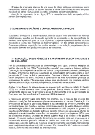 Criação de empregos através de um plano de obras públicas necessárias, como
saneamento básico, postos de saúde, escolas a serem construídas por uma empresa
municipal de obras 100% pública e estatal, controlada pelos trabalhadores;
-isenção de pagamento de luz, água, IPTU e passe-livre em todo transporte público
para os desempregados;
2- AUMENTO DOS SALÁRIOS E CONGELAMENTO DOS PREÇOS
-A carestia, a inflação e o arrocho salarial, além de causar fome em milhões de famílias
trabalhadoras, significa um tremendo aumento da exploração e da transferência de
dinheiro para a patronal, para os ricos. É preciso congelar o preço das tarifas públicas
municipais e isentar das mesmas os desempregados; Fim dos cargos comissionados.
Concursos públicos. reposição das perdas salariais com a inflação, respeito aos planos
de cargo e carreira e os pisos profissionais de categorias.
3 – EDUCAÇÃO, SAUDE PÚBLICAS E SANEAMENTO BÁSICO, GRATUITAS E
DE QUALIDADE
Fim da privatização/terceirização da administração dos Upas, Upinhas, Hospital da
Mulher através de por “OSs” "organizações sociais", que sugam o dinheiro público.
Construção de mais postos de saúde nos bairros com garantiu de concurso público para
médicos, enfermeiros, técnicos e auxiliares de enfermagem com salário digno e com
jornada de 30 horas de leitos permanentes. Que nas unidades de saúde existentes
sejam ampliados os leitos, insumos e contratação de mais funcionários públicos de
profissionais de saúde. Fila única para leitos e para atendimento nos hospitais públicos
e privados! Estatização dos hospitais privados, saúde não é mercadoria!
Acabar com o flagelo da falta de água e de esgotamento sanitário na cidade do Recife!
100% da cidade saneada com obras públicas. Somos contra o novo marco do
saneamento básico que vai privatizar a água! Fortalecimento e fim da privatização da
Compesa, fora Parceria Pública Privada com BRK Ambiental!
É necessário garantir vagas para 100% nas creches, tirar a maioria das creches das
péssimas condições físicas e construção de novas escolas e creches. Valorização dos
profissionais de Saúde e Educação, respeito a aula atividade do professor, melhoria das
condições físicas das Creches, escolas, policlínicas e postos de saúde. Dinheiro público
para educação pública, luta pelo fim do sucateamento da UPE por parte do governo do
estado para fortalecer a educação pública e garantir milhares de vagas para alunos da
rede pública e não como faz hoje o Pro Uni Municipal , reduzindo impostos ( ISS) para
as faculdades privadas. O papel do ensino superior hoje é do estado e do governo
federal. É preciso também garantir democracia nas escolas para que professores e a
comunidade escolar possam debater e decidir em nível do município o projeto
pedagógico, a gestão pública da mesma e eleger diretamente sua direção. Combatendo
assim projetos retrógrados e autoritários como o “Escola sem Partido”, evitando a evasão
escolar, aumentando a qualidade do ensino público.
 