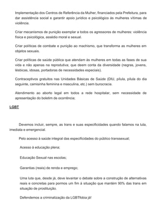 Implementação dos Centros de Referência da Mulher, financiados pela Prefeitura, para
dar assistência social e garantir apoio jurídico e psicológico às mulheres vítimas de
violência.
Criar mecanismos de punição exemplar a todos os agressores de mulheres: violência
física e psicológica, assédio moral e sexual.
Criar políticas de combate e punição ao machismo, que transforma as mulheres em
objetos sexuais.
Criar políticas de saúde pública que atendam às mulheres em todas as fases de sua
vida e não apenas na reprodutiva; que deem conta da diversidade (negras, jovens,
lésbicas, idosas, portadoras de necessidades especiais).
Contraceptivos gratuitos nas Unidades Básicas de Saúde (DIU, pílula, pílula do dia
seguinte, camisinha feminina e masculina, etc.) sem burocracia.
Atendimento ao aborto legal em todos a rede hospitalar, sem necessidade de
apresentação do boletim de ocorrência;
LGBT
Devemos incluir, sempre, as trans e suas especificidades quando falamos na luta,
imediata e emergencial.
Pelo acesso à saúde integral das especificidades do público transsexual;
Acesso à educação plena;
Educação Sexual nas escolas;
Garantias (reais) de renda e emprego;
Uma luta que, desde já, deve levantar o debate sobre a construção de alternativas
reais e concretas para pormos um fim à situação que mantém 90% das trans em
situação de prostituição.
Defendemos a criminalização da LGBTfobia já!
 