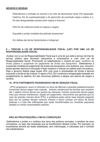 NEGROS E NEGRAS
Defendemos o combate ao racismo e ao mito da democracia racial: Por reparação
histórica, fim da superexploração e do genocídio da juventude negra e pobre, e o
fim das desigualdades sociais entre negros e brancos.
Pelo fim da violência contra os negros e negras.
Expulsão e prisão imediata dos policiais assassinos!
Em defesa das terras Quilombolas e Indígenas!
9 – TROCAR A LEI DE RESPONSABILIDADE FISCAL (LRF) POR UMA LEI DE
RESPONSABILIDADE SOCIAL
-Acabar com a Lei de Responsabilidade Fiscal que é uma lei que está a serviço de tirar do
serviço público para favorecer banqueiros e empresários e criar uma Lei de
Responsabilidade Social. Priorizando os trabalhadores e maioria do povo. Auditoria da
dívida pública e suspensão do pagamento da dívida aos banqueiros. -Defendemos a
suspensão imediata do pagamento da dívida aos banqueiros uma auditoria, que, inclusive,
possa apontar desvios e corrupção e fazer ressarcir e colocar na cadeia quem os praticou.
Hoje o governo federal paga quase 45% com juros e amortização da dívida a bancos
enquanto a dívida só faz crescer. E agora o PLC 251 condiciona renegociação baseado em
congelamento os salários, fim dos concursos públicos e ataque aos planos de cargos e
carreira.
10 - IPTU FORTEMENTE PROGRESSIVO FIM DE ISENÇÃO FISCAL
- IPTU progressivo: quem é milionário ou dono de fábricas e grandes estabelecimentos
comerciais devem pagar mais imposto. Imóveis residenciais de famílias que recebem
até 1 salário mínimo devem ser isentos de cobrança. Imóveis comerciais devem pagar
mais que imóveis residenciais. Dação em pagamento, instrumento que garanta que no
caso de grandes imóveis dever IPTU, a prefeitura pode cobrar esse imposto pegando
para ela um pedaço desses mesmos imóveis e assim compor um banco de terras
públicas e a lista das edificações que serão transformadas em moradias populares
estatais ou outras necessidades públicas.
NÃO ÀS PRIVATIZAÇÕES e FIM DA CORRUPÇÃO
-Defendemos a prisão e o confisco dos bens dos políticos corruptos, e também de seus
corruptores, ou seja, das empresas que se beneficiaram desses crimes. Por exemplo, as
empreiteiras deveria ser todas estatizadas, sem indenização, e colocadas sob o controle
dos trabalhadores.
 