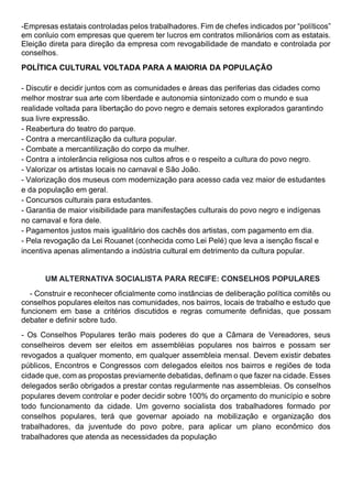 -Empresas estatais controladas pelos trabalhadores. Fim de chefes indicados por “políticos”
em conluio com empresas que querem ter lucros em contratos milionários com as estatais.
Eleição direta para direção da empresa com revogabilidade de mandato e controlada por
conselhos.
POLÍTICA CULTURAL VOLTADA PARA A MAIORIA DA POPULAÇÃO
- Discutir e decidir juntos com as comunidades e áreas das periferias das cidades como
melhor mostrar sua arte com liberdade e autonomia sintonizado com o mundo e sua
realidade voltada para libertação do povo negro e demais setores explorados garantindo
sua livre expressão.
- Reabertura do teatro do parque.
- Contra a mercantilização da cultura popular.
- Combate a mercantilização do corpo da mulher.
- Contra a intolerância religiosa nos cultos afros e o respeito a cultura do povo negro.
- Valorizar os artistas locais no carnaval e São João.
- Valorização dos museus com modernização para acesso cada vez maior de estudantes
e da população em geral.
- Concursos culturais para estudantes.
- Garantia de maior visibilidade para manifestações culturais do povo negro e indígenas
no carnaval e fora dele.
- Pagamentos justos mais igualitário dos cachês dos artistas, com pagamento em dia.
- Pela revogação da Lei Rouanet (conhecida como Lei Pelé) que leva a isenção fiscal e
incentiva apenas alimentando a indústria cultural em detrimento da cultura popular.
UM ALTERNATIVA SOCIALISTA PARA RECIFE: CONSELHOS POPULARES
- Construir e reconhecer oficialmente como instâncias de deliberação política comitês ou
conselhos populares eleitos nas comunidades, nos bairros, locais de trabalho e estudo que
funcionem em base a critérios discutidos e regras comumente definidas, que possam
debater e definir sobre tudo.
- Os Conselhos Populares terão mais poderes do que a Câmara de Vereadores, seus
conselheiros devem ser eleitos em assembléias populares nos bairros e possam ser
revogados a qualquer momento, em qualquer assembleia mensal. Devem existir debates
públicos, Encontros e Congressos com delegados eleitos nos bairros e regiões de toda
cidade que, com as propostas previamente debatidas, definam o que fazer na cidade. Esses
delegados serão obrigados a prestar contas regularmente nas assembleias. Os conselhos
populares devem controlar e poder decidir sobre 100% do orçamento do município e sobre
todo funcionamento da cidade. Um governo socialista dos trabalhadores formado por
conselhos populares, terá que governar apoiado na mobilização e organização dos
trabalhadores, da juventude do povo pobre, para aplicar um plano econômico dos
trabalhadores que atenda as necessidades da população
 