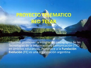 PROYECTO TELEMATICO 
RED TELAR 
Objetivo: promover la integración pedagógica de las 
Tecnologías de la Información y Comunicación (TIC) 
en ámbitos educativos. Pertenece a la Fundación 
Evolución (FE) es una organización argentina 
 