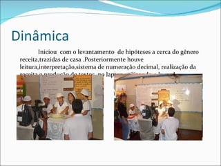 Dinâmica Iniciou  com o levantamento  de hipóteses a cerca do gênero receita,trazidas de casa .Posteriormente houve leitura,interpretação,sistema de numeração decimal, realização da receita e produção de textos  no laptop utilizando o kword. 