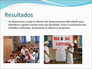 Resultados Ao desenvolver a aula os alunos não demonstraram dificuldade para identificar o gênero receita nem sua finalidade, houve socialização dos trabalhos realizados ,alcançando os objetivos propostos. 