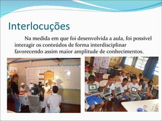 Interlocuções Na medida em que foi desenvolvida a aula, foi possível interagir os conteúdos de forma interdisciplinar favorecendo assim maior amplitude de conhecimentos.  