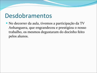 Desdobramentos No decorrer da aula, tivemos a participação da TV Anhanguera, que engrandeceu e prestigiou o nosso trabalho, os mesmos degustaram do docinho feito pelos alunos. 