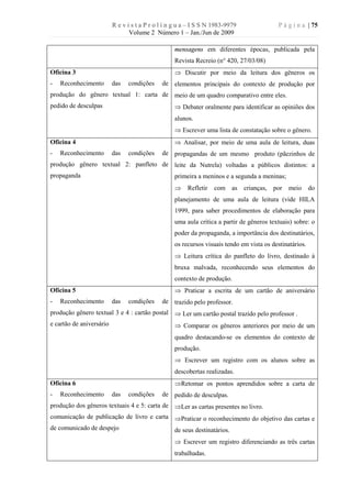 R e v i s t a P r o l í n g u a – I S S N 1983-9979                P á g i n a | 75
                                 Volume 2 Número 1 – Jan./Jun de 2009

                                                   mensagens em diferentes épocas, publicada pela
                                                   Revista Recreio (n° 420, 27/03/08)
Oficina 3                                          Þ Discutir por meio da leitura dos gêneros os
-   Reconhecimento        das   condições     de elementos principais do contexto de produção por
produção do gênero textual 1: carta de meio de um quadro comparativo entre eles.
pedido de desculpas                                Þ Debater oralmente para identificar as opiniões dos
                                                   alunos.
                                                   Þ Escrever uma lista de constatação sobre o gênero.
Oficina 4                                          Þ Analisar, por meio de uma aula de leitura, duas
-   Reconhecimento        das   condições     de propagandas de um mesmo produto (pãezinhos de
produção gênero textual 2: panfleto de leite da Nutrela) voltadas a públicos distintos: a
propaganda                                         primeira a meninos e a segunda a meninas;
                                                   Þ     Refletir   com as      crianças,   por   meio    do
                                                   planejamento de uma aula de leitura (vide HILA
                                                   1999, para saber procedimentos de elaboração para
                                                   uma aula crítica a partir de gêneros textuais) sobre: o
                                                   poder da propaganda, a importância dos destinatários,
                                                   os recursos visuais tendo em vista os destinatários.
                                                   Þ Leitura crítica do panfleto do livro, destinado à
                                                   bruxa malvada, reconhecendo seus elementos do
                                                   contexto de produção.
Oficina 5                                          Þ Praticar a escrita de um cartão de aniversário
-   Reconhecimento        das   condições     de trazido pelo professor.
produção gênero textual 3 e 4 : cartão postal Þ Ler um cartão postal trazido pelo professor .
e cartão de aniversário                            Þ Comparar os gêneros anteriores por meio de um
                                                   quadro destacando-se os elementos do contexto de
                                                   produção.
                                                   Þ Escrever um registro com os alunos sobre as
                                                   descobertas realizadas.
Oficina 6                                          ÞRetomar os pontos aprendidos sobre a carta de
-   Reconhecimento        das   condições     de pedido de desculpas.
produção dos gêneros textuais 4 e 5: carta de ÞLer as cartas presentes no livro.
comunicação de publicação de livro e carta ÞPraticar o reconhecimento do objetivo das cartas e
de comunicado de despejo                   de seus destinatários.
                                                   Þ Escrever um registro diferenciando as três cartas
                                                   trabalhadas.
 