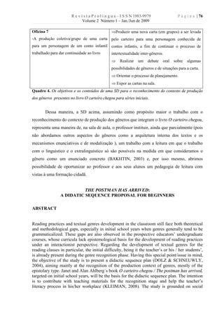 R e v i s t a P r o l í n g u a – I S S N 1983-9979                P á g i n a | 76
                              Volume 2 Número 1 – Jan./Jun de 2009

Oficina 7                                       ÞProduzir uma nova carta (em grupos) a ser levada
-A produção coletiva/grupo de uma carta pelo carteiro para uma personagem conhecida de
para um personagem de um conto infantil contos infantis, a fim de continuar o processo de
trabalhado para dar continuidade ao livro       intertextualidade inter-gêneros.
                                                Þ     Realizar   um     debate   oral   sobre   algumas
                                                possibilidades de gêneros e de situações para a carta.
                                                Þ Orientar o processo de planejamento.
                                                Þ Expor as cartas na sala.
Quadro 4. Os objetivos e os conteúdos de uma SD para o reconhecimento do contexto de produção
dos gêneros presentes no livro O carteiro chegou para séries iniciais.


        Dessa maneira, a SD acima, assumindo como propósito maior o trabalho com o
reconhecimento do contexto de produção dos gêneros que integram o livro O carteiro chegou,
representa uma maneira de, na sala de aula, o professor instituir, ainda que parcialmente (pois
não abordamos outros aspectos do gêneros como a arquitetura interna dos textos e os
mecanismos enunciativos e de modalização ), um trabalho com a leitura em que o trabalho
com o linguístico e o extralinguístico só são possíveis na medida em que consideramos o
gênero como um enunciado concreto (BAKHTIN, 2003) e, por isso mesmo, abrimos
possibilidade de oportunizar ao professor e aos seus alunos um pedagogia de leitura com
vistas à uma formação cidadã.


                           THE POSTMAN HAS ARRIVED:
                 A DIDATIC SEQUENCE PROPOSAL FOR BEGINNERS

ABSTRACT


Reading practices and textual genres development in the classroom still face both theoretical
and methodological gaps, especially in initial school years when genres generally tend to be
grammaticalized. These gaps are also observed in the prospective educators’ undergraduate
courses, whose curricula lack epistemological basis for the development of reading practices
under an interactionist perspective. Regarding the development of textual genres for the
reading classes in particular, the initial difficulty, being it the teacher’s or his / her students’,
is already present during the genre recognition phase. Having this special point/issue in mind,
the objective of the study is to present a didactic sequence plan (DOLZ & SCHNEUWLY,
2004), aiming mainly at the recognition of the production context of genres, mostly of the
epistolary type. Janet and Alan Ahlberg´s book O carteiro chegou / The postman has arrived,
targeted on initial school years, will be the basis for the didactic sequence plan. The intention
is to contribute with teaching materials for the recognition stage and help the teacher’s
literacy process in his/her workplace (KLEIMAN, 2008). The study is grounded on social
 