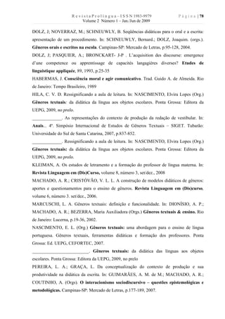 R e v i s t a P r o l í n g u a – I S S N 1983-9979    P á g i n a | 78
                            Volume 2 Número 1 – Jan./Jun de 2009

DOLZ, J; NOVERRAZ, M.; SCHNEUWLY, B. Seqüências didáticas para o oral e a escrita:
apresentação de um procedimento. In: SCHNEUWLY, Bernard.; DOLZ, Joaquim. (orgs.).
Gêneros orais e escritos na escola. Campinas-SP: Mercado de Letras, p.95-128, 2004.
DOLZ, J; PASQUIER, A.; BRONCKART- J-P . L’acquisition des discourse: emergence
d’une competence ou apprentissage de capacités langagières diverses? Etudes de
linguistique appliquée, 89, 1993, p.25-35
HABERMAS, J. Consciência moral e agir comunicativo. Trad. Guido A. de Almeida. Rio
de Janeiro: Tempo Brasileiro, 1989
HILA, C. V. D. Ressignificando a aula de leitura. In: NASCIMENTO, Elvira Lopes (Org.)
Gêneros textuais: da didática da língua aos objetos escolares. Ponta Grossa: Editora da
UEPG, 2009, no prelo.
_____________. As representações do contexto de produção da redação de vestibular. In:
Anais... 4º. Simpósio Internacional de Estudos de Gêneros Textuais – SIGET. Tubarão:
Universidade do Sul de Santa Catarina, 2007, p.837-852.
_____________. Ressignificando a aula de leitura. In: NASCIMENTO, Elvira Lopes (Org.)
Gêneros textuais: da didática da língua aos objetos escolares. Ponta Grossa: Editora da
UEPG, 2009, no prelo.
KLEIMAN, A. Os estudos de letramento e a formação do professor de língua materna. In:
Revista Linguagem em (Dis)Curso, volume 8, número 3, set/dez., 2008
MACHADO, A. R.; CRISTÓVÃO, V. L. L. A construção de modelos didáticos de gêneros:
aportes e questionamentos para o ensino de gêneros. Revista Linguagem em (Dis)curso,
volume 6, número 3. set/dez., 2006.
MARCUSCHI, L. A. Gêneros textuais: definição e funcionalidade. In: DIONÍSIO, A. P.;
MACHADO, A. R.; BEZERRA, Maria Auxiliadora (Orgs.) Gêneros textuais & ensino. Rio
de Janeiro: Lucerna, p.19-36, 2002.
NASCIMENTO, E. L. (Org.) Gêneros textuais: uma abordagem para o ensino de língua
portuguesa. Gêneros textuais, ferramentas didáticas e formação dos professores. Ponta
Grossa: Ed. UEPG, CEFORTEC, 2007.
_________________________. Gêneros textuais: da didática das línguas aos objetos
escolares. Ponta Grossa: Editora da UEPG, 2009, no prelo
PEREIRA, L. A.; GRAÇA, L. Da conceptualização do contexto de produção e sua
produtividade na didática da escrita. In: GUIMARÃES, A. M. de M.; MACHADO, A. R.;
COUTINHO, A. (Orgs). O interacionismo sociodiscursivo – questões epistemológicas e
metodológicas. Campinas-SP: Mercado de Letras, p.177-189, 2007.
 