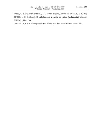 R e v i s t a P r o l í n g u a – I S S N 1983-9979   P á g i n a | 79
                          Volume 2 Número 1 – Jan./Jun de 2009

SAITO, C. L. N.; NASCIMENTO, E. L. Texto, discurso, gênero. In: SANTOS, A. R. dos;
RITTER, L. C. B. (Orgs.). O trabalho com a escrita no ensino fundamental. Maringá:
EDUEM, p.11-41, 2005
VYGOTSKY, L.S. A formação social da mente. 2.ed. São Paulo: Martins Fontes, 1988.
 