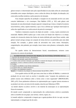 R e v i s t a P r o l í n g u a – I S S N 1983-9979       P á g i n a | 67
                              Volume 2 Número 1 – Jan./Jun de 2009

gênero textual e é determinado tanto pela especificidade de uma dada esfera de comunicação
(entendida como campos ideológicos, como a esfera da ciência, da religião, da educação, etc)
como pelas escolhas temáticas e pelos parceiros da interação.
          Essa situação específica de produção e recepção de um enunciado envolve um outro
conceito bakhtiniano: o de cronotopos. Para Bakhtin (1993, p. 362) cada gênero está
instaurado em uma determinado situação espacial e temporal que é única e irreptível (contexto
sócio-histórico, esfera, suporte material), o que o leva a afirmar que “qualquer intervenção na
esfera dos significados só se realiza através da porta do cronotopos”.
          Também o tratamento exaustivo do objeto de sentido – o tema, é parte constitutiva do
enunciado. Bakthin (2003) explica que o tema existe em função dos objetivos a se atingir,
estando ele circunscrito dentro dos limites do intuito definido pelo autor.Nesse sentido, cada
gênero textual carrega consigo um conjunto de temas dizíveis ou permitidos para uma dada
situação. Por exemplo, o gênero cartão de aniversário traz como temas: felicitações,
congratulações, não podendo, por exemplo, trazer temas como pêsames, reclamações, dentre
outros.
          No quadro teórico do Interacionismo Social, resumidamente, teríamos como
elementos do contexto de produção:
      ELEMENTOS DO CONTEXTO DE PRODUÇÃO NO INTERACIONISMO SOCIAL
1. Parceiros da interação (locutor e destinatário)
2. Objetivo da interação, querer-dizer do locutor
3. A esfera onde ocorrerá a interação, que delimita o contexto da situação, com suas marcas
ideológicas, sociais e culturais (contexto social mais amplo)
4. O tema
5. O gênero escolhido (e suas formas realizáveis)
6. O querer dizer ou o intuito discursivo
7. O tema e seu tratamento exaustivo
Quadro 1. Condições de produção no Interacionismo Social (HILA, 2007).
          Já no quadro teórico do ISD, que toma como base as idéias de Bakhtin, o contexto de
produção de um texto (oral ou escrito) é entendido como “conjunto dos parâmetros que
podem exercer uma influência sobre a forma como o texto organizado” (BRONCKART,
2003, p.93). Esses parâmetros referem-se às representações que o agente/ pessoa encontra-se
ao produzir um texto, em torno de três mundos, descritos por Habermas (1989):
(a) mundo objetivo ou físico: envolve o ato material da enunciação ou as representações
físicas do momento ;
(b) mundo social: compreende as representações dos conhecimentos coletivos acumulados
entre os membros de um grupo, suas normas, valores, regras, etc.;
(c) mundo subjetivo: compreende a imagem que o agente-produtor dá de si ao agir, sua auto-
representação e a imagem que faz do outro.
 