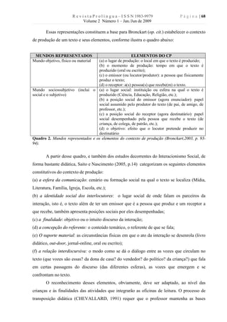 R e v i s t a P r o l í n g u a – I S S N 1983-9979       P á g i n a | 68
                              Volume 2 Número 1 – Jan./Jun de 2009

       Essas representações constituem a base para Bronckart (op. cit.) estabelecer o contexto
de produção de um texto e seus elementos, conforme ilustra o quadro abaixo:


 MUNDOS REPRESENTADOS                                 ELEMENTOS DO CP
Mundo objetivo, físico ou material(a) o lugar de produção: o local em que o texto é produzido;
                                  (b) o momento de produção: tempo em que o texto é
                                  produzido (oral ou escrito);
                                  (c) o emissor (ou locutor/produtor): a pessoa que fisicamente
                                  produz o texto;
                                  (d) o receptor: a(s) pessoa(s) que recebe(m) o texto.
Mundo sociossubjetivo (inclui o (a) o lugar social: instituição ou esfera na qual o texto é
social e o subjetivo)             produzido (Ciência, Educação, Religião, etc.);
                                  (b) a posição social do emissor (agora enunciador): papel
                                  social assumido pelo produtor do texto (de pai, de amigo, de
                                  professor, etc.);
                                  (c) a posição social do receptor (agora destinatário): papel
                                  social desempenhado pela pessoa que recebe o texto (de
                                  criança, de colega, de patrão, etc.);
                                  (d) o objetivo: efeito que o locutor pretende produzir no
                                  destinatário
Quadro 2. Mundos representados e os elementos do contexto de produção (Bronckart,2003, p. 93-
94).


       A partir desse quadro, e também dos estudos decorrentes do Interacionismo Social, de
forma bastante didática, Saito e Nascimento (2005, p.14) categorizam os seguintes elementos
constitutivos do contexto de produção:
(a) a esfera da comunicação: cenário ou formação social na qual o texto se localiza (Mídia,
Literatura, Família, Igreja, Escola, etc.);
(b) a identidade social dos interlocutores: o lugar social de onde falam os parceiros da
interação, isto é, o texto além de ter um emissor que é a pessoa que produz e um receptor a
que recebe, também apresenta posições sociais por eles desempenhadas;
(c) a finalidade: objetivo ou o intuito discurso da interação;
(d) a concepção do referente: o conteúdo temático, o referente de que se fala;
(e) O suporte material: as circunstâncias físicas em que o ato da interação se desenrola (livro
didático, out-door, jornal-online, oral ou escrito);
(f) a relação interdiscursiva: o modo como se dá o diálogo entre as vozes que circulam no
texto (que vozes são essas? da dona de casa? do vendedor? do político? da criança?) que fala
em certas passagens do discurso (das diferentes esferas), as vozes que emergem e se
confrontam no texto.
       O reconhecimento desses elementos, obviamente, deve ser adaptado, ao nível das
crianças e às finalidades das atividades que integrarão as oficinas de leitura. O processo de
transposição didática (CHEVALLARD, 1991) requer que o professor mantenha as bases
 