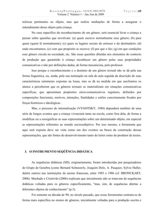 R e v i s t a P r o l í n g u a – I S S N 1983-9979        P á g i n a | 69
                              Volume 2 Número 1 – Jan./Jun de 2009

teóricas pertinentes ao objeto, mas que realize mediações de forma a assegurar o
entendimento desse objeto pela criança.
       No caso específico do reconhecimento de um gênero, será essencial levar a criança a
pensar sobre questões que envolvam: (a) quem escreve normalmente esse gênero; (b) para
quem (quem lê normalmente); (c) quais os lugares sociais do emissor e do destinatário; (d)
onde encontramos; (e) com que propósito se escreve; (f) por que o faz; (g) em que condições
esse gênero circula na sociedade, etc. São essas questões diluídas nos elementos do contexto
de produção que garantirão à criança reconhecer um gênero pelas suas propriedades
comunicativas e não por definições dadas, de forma mecanicista, pelo professor.
       Isso porque o reconhecimento e o domínio de um gênero textual não se dá pela sua
forma linguística, ou, ainda, pela sua nomeação na sala de aula seguida da descrição de suas
características estruturais expostas na lousa, mas se dá na medida em que auxiliamos os
alunos a perceberem que os gêneros textuais se materializam em situações comunicativas
específicas, que apresentam propósitos sócio-comunicativos regulares, definidos por
composições funcionais, motivos, intenções, finalidades e estilos concretamente fixados por
forças históricas e ideológicas .
       Mas, o processo de internalização (VYGOTSKY, 1988) dependerá também de uma
série de longos eventos que a criança vivenciará tanto na escola, como fora dela, de forma a
modificar ou a ressignificar as suas representações sobre um determinado objeto, em especial
as representações referentes ao mundo sociossubjetivo. Por isso mesmo, a ferramenta que
aqui será exposta deve ser vista como um dos eventos na busca da construção dessas
representações, que são fontes do desenvolvimento tanto do leitor como do produtor de textos.




 3. O INSTRUMENTO SEQÜÊNCIA DIDÁTICA


       As sequências didáticas (SD), originariamente, foram introduzidas por pesquisadores
do Grupo de Genebra (como Bernard Schneuwly, Joaquim Dolz, A. Pasquier, Sylvie Haller,
dentre outros) nas instituições de ensino francesas, entre 1985 e 1986 (cf. BRONCKART,
2006). Machado e Cristóvão (2006) explicam que inicialmente não se tratavam de sequências
didáticas voltadas para os gêneros especificamente, “mas, sim, de sequências abertas a
diferentes objetos de conhecimento” (p.3).
       Foi somente na década de 90, no século passado, que essas ferramentas centram-se de
forma mais específica no ensino de gêneros, inicialmente voltadas para a produção escrita e
 