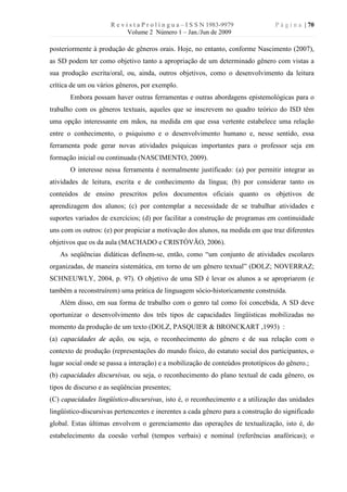 R e v i s t a P r o l í n g u a – I S S N 1983-9979        P á g i n a | 70
                             Volume 2 Número 1 – Jan./Jun de 2009

posteriormente à produção de gêneros orais. Hoje, no entanto, conforme Nascimento (2007),
as SD podem ter como objetivo tanto a apropriação de um determinado gênero com vistas a
sua produção escrita/oral, ou, ainda, outros objetivos, como o desenvolvimento da leitura
crítica de um ou vários gêneros, por exemplo.
       Embora possam haver outras ferramentas e outras abordagens epistemológicas para o
trabalho com os gêneros textuais, aqueles que se inscrevem no quadro teórico do ISD têm
uma opção interessante em mãos, na medida em que essa vertente estabelece uma relação
entre o conhecimento, o psiquismo e o desenvolvimento humano e, nesse sentido, essa
ferramenta pode gerar novas atividades psíquicas importantes para o professor seja em
formação inicial ou continuada (NASCIMENTO, 2009).
       O interesse nessa ferramenta é normalmente justificado: (a) por permitir integrar as
atividades de leitura, escrita e de conhecimento da língua; (b) por considerar tanto os
conteúdos de ensino prescritos pelos documentos oficiais quanto os objetivos de
aprendizagem dos alunos; (c) por contemplar a necessidade de se trabalhar atividades e
suportes variados de exercícios; (d) por facilitar a construção de programas em continuidade
uns com os outros: (e) por propiciar a motivação dos alunos, na medida em que traz diferentes
objetivos que os da aula (MACHADO e CRISTÓVÃO, 2006).
   As seqüências didáticas definem-se, então, como “um conjunto de atividades escolares
organizadas, de maneira sistemática, em torno de um gênero textual” (DOLZ; NOVERRAZ;
SCHNEUWLY, 2004, p. 97). O objetivo de uma SD é levar os alunos a se apropriarem (e
também a reconstruírem) uma prática de linguagem sócio-historicamente construída.
   Além disso, em sua forma de trabalho com o genro tal como foi concebida, A SD deve
oportunizar o desenvolvimento dos três tipos de capacidades lingüísticas mobilizadas no
momento da produção de um texto (DOLZ, PASQUIER & BRONCKART ,1993) :
(a) capacidades de ação, ou seja, o reconhecimento do gênero e de sua relação com o
contexto de produção (representações do mundo físico, do estatuto social dos participantes, o
lugar social onde se passa a interação) e a mobilização de conteúdos prototípicos do gênero.;
(b) capacidades discursivas, ou seja, o reconhecimento do plano textual de cada gênero, os
tipos de discurso e as seqüências presentes;
(C) capacidades lingüístico-discursivas, isto é, o reconhecimento e a utilização das unidades
lingüístico-discursivas pertencentes e inerentes a cada gênero para a construção do significado
global. Estas últimas envolvem o gerenciamento das operações de textualização, isto é, do
estabelecimento da coesão verbal (tempos verbais) e nominal (referências anafóricas); o
 