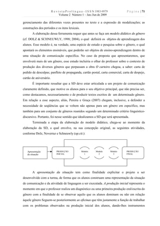 R e v i s t a P r o l í n g u a – I S S N 1983-9979            P á g i n a | 71
                                Volume 2 Número 1 – Jan./Jun de 2009

gerenciamento das diferentes vozes presentes no texto e a expressão de modalizações; as
construções dos períodos e os itens lexicais.
       A elaboração dessa ferramenta requer que antes se faça um modelo didático do gênero
(cf. DOLZ & SCHNEUWLY, 1998; 2004), o qual definirá os objetos de aprendizagem dos
alunos. Esse modelo é, na verdade, uma espécie de estudo e pesquisa sobre o gênero, o qual
apontará os elementos ensináveis, que poderão ser objetos de ensino-aprendizagem dentro de
uma situação de comunicação específica. No caso da proposta que apresentaremos, que
envolverá mais de um gênero, esse estudo incluiria o olhar do professor sobre o contexto de
produção dos diversos gêneros que perpassam a obra O carteiro chegou, a saber: carta de
pedido de desculpas; panfleto de propaganda, cartão postal, carta comercial, carta de despejo,
cartão de aniversário.
       É importante ressaltar que a SD deve estar articulada a um projeto de comunicação
claramente definido, que motive os alunos para o seu objetivo principal, que não precisa ser,
como destacamos, necessariamente o de produzir textos escritos de um determinado gênero.
Em relação a esse aspecto, aliás, Pereira e Graça (2007) chegam, inclusive, a defender a
necessidade de seqüências que se voltem não apenas para um gênero em específico, mas
também para um conjunto de gêneros reunidos segundo um determinado critério linguístico-
discursivo. Portanto, foi nesse sentido que idealizamos a SD que será apresentada.
       Terminada a etapa da elaboração do modelo didático, chega-se ao momento da
elaboração da SD, a qual envolve, na sua concepção original, as seguintes atividades,
conforme Dolz, Noverraz e Schneuwly (op.cit.):




   Apresentação              PRODUÇÃO               Módulo       Módulo        Módulo   PRODUÇÃO
   da situação               INICIAL                  1            2             3      FINAL




       A apresentação da situação tem como finalidade explicitar o projeto a ser
desenvolvido com a turma, de forma que os alunos construam uma representação da situação
de comunicação e da atividade de linguagem a ser executada. A produção inicial representa o
momento em que o professor realiza um diagnóstico ou uma primeira produção oral/escrita do
gênero com a finalidade de se observar aquilo que os alunos dominam ou não em relação
àquele gênero Seguem-se posteriormente as oficinas que têm justamente a função de trabalhar
com os problemas observados na produção inicial dos alunos, dando-lhes instrumentos
 