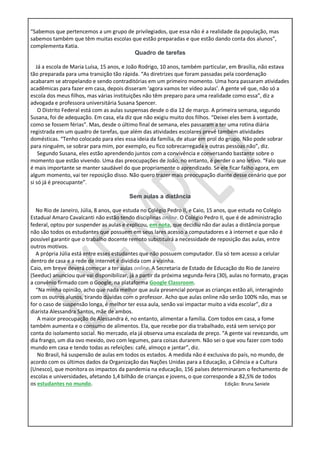 “Sabemos que pertencemos a um grupo de privilegiados, que essa não é a realidade da população, mas
sabemos também que têm muitas escolas que estão preparadas e que estão dando conta dos alunos”,
complementa Katia.
Quadro de tarefas
Já a escola de Maria Luísa, 15 anos, e João Rodrigo, 10 anos, também particular, em Brasília, não estava
tão preparada para uma transição tão rápida. “As diretrizes que foram passadas pela coordenação
acabaram se atropelando e sendo contraditórias em um primeiro momento. Uma hora passaram atividades
acadêmicas para fazer em casa, depois disseram ‘agora vamos ter vídeo aulas’. A gente vê que, não só a
escola dos meus filhos, mas várias instituições não têm preparo para uma realidade como essa”, diz a
advogada e professora universitária Susana Spencer.
O Distrito Federal está com as aulas suspensas desde o dia 12 de março. A primeira semana, segundo
Susana, foi de adequação. Em casa, ela diz que não exigiu muito dos filhos. “Deixei eles bem à vontade,
como se fossem férias”. Mas, desde o último final de semana, eles passaram a ter uma rotina diária
registrada em um quadro de tarefas, que além das atividades escolares prevê também atividades
domésticas. “Tenho colocado para eles essa ideia da família, de atuar em prol do grupo. Não pode sobrar
para ninguém, se sobrar para mim, por exemplo, eu fico sobrecarregada e outras pessoas não”, diz.
Segundo Susana, eles estão aprendendo juntos com a convivência e conversando bastante sobre o
momento que estão vivendo. Uma das preocupações de João, no entanto, é perder o ano letivo. “Falo que
é mais importante se manter saudável do que propriamente o aprendizado. Se ele ficar falho agora, em
algum momento, vai ter reposição disso. Não quero trazer mais preocupação diante desse cenário que por
si só já é preocupante”.
Sem aulas a distância
No Rio de Janeiro, Júlia, 8 anos, que estuda no Colégio Pedro II, e Caio, 15 anos, que estuda no Colégio
Estadual Amaro Cavalcanti não estão tendo disciplinas online. O Colégio Pedro II, que é de administração
federal, optou por suspender as aulas e explicou, em nota, que decidiu não dar aulas a distância porque
não são todos os estudantes que possuem em seus lares acesso a computadores e à internet e que não é
possível garantir que o trabalho docente remoto substituirá a necessidade de reposição das aulas, entre
outros motivos.
A própria Júlia está entre esses estudantes que não possuem computador. Ela só tem acesso a celular
dentro de casa e a rede de internet é dividida com a vizinha.
Caio, em breve deverá começar a ter aulas online. A Secretaria de Estado de Educação do Rio de Janeiro
(Seeduc) anunciou que vai disponibilizar, já a partir da próxima segunda-feira (30), aulas no formato, graças
a convênio firmado com o Google, na plataforma Google Classroom.
“Na minha opinião, acho que nada melhor que aula presencial porque as crianças estão ali, interagindo
com os outros alunos, tirando dúvidas com o professor. Acho que aulas online não serão 100% não, mas se
for o caso de suspensão longa, é melhor ter essa aula, senão vai impactar muito a vida escolar”, diz a
diarista Alessandra Santos, mãe de ambos.
A maior preocupação de Alessandra é, no entanto, alimentar a família. Com todos em casa, a fome
também aumenta e o consumo de alimentos. Ela, que recebe por dia trabalhado, está sem serviço por
conta do isolamento social. No mercado, ela já observa uma escalada de preço. “A gente vai revezando, um
dia frango, um dia ovo mexido, ovo com legumes, para coisas durarem. Não sei o que vou fazer com todo
mundo em casa e tendo todas as refeições: café, almoço e jantar”, diz.
No Brasil, há suspensão de aulas em todos os estados. A medida não é exclusiva do país, no mundo, de
acordo com os últimos dados da Organização das Nações Unidas para a Educação, a Ciência e a Cultura
(Unesco), que monitora os impactos da pandemia na educação, 156 países determinaram o fechamento de
escolas e universidades, afetando 1,4 bilhão de crianças e jovens, o que corresponde a 82,5% de todos
os estudantes no mundo. Edição: Bruna Saniele
 