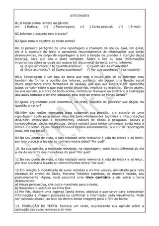 ATIVIDADES
01.O texto acima remete ao gênero:
a-( ) Notícia; b-( ) Reportagem; c-( ) Carta pessoal; d-( ) E-mail.
02.Informe o assunto nele tratado?
03.Qual seria o objetivo do texto acima?
04. O primeiro parágrafo de uma reportagem é chamado de lide ou lead. Em geral,
ele é a abertura do texto e apresenta resumidamente as informações que serão
desenvolvidas, no corpo da reportagem e tem a função de prender a atenção da(o)
leitor(a), para que leia o texto completo. Sobre o lide ou lead (informações
importantes sobre as quais a/o autora (o) discorrerá) do texto acima, informe:
a) O que aconteceu? b) Quando acorreu? c) Quem são os envolvidos?
d) Onde aconteceu? e) Como aconteceu? f) Por que aconteceu? ( se possível)
06.A Reportagem é um tipo de texto que tem o intuito não só de informar mas
também de formar a opinião dos leitores, portanto, ela possui uma função social
muito importante como formadora de opinião, por isso a/o autora/autor apresenta
juízos de valor sobre o que está sendo discorrido, implícita ou explícita. Sendo assim,
na sua opinião, a autora do texto acima, mostra-se favorável ou contrário à realização
das aulas remotas e on-line adotadas pela rede de ensino de Minas Gerais?
07.Quais argumentos você encontrou, no texto, capazes de justificar sua opção, na
questão anterior?
08.Além das razões elencadas para sustentar sua posição, o/a autor/a de uma
reportagem apela para outros recursos bem interessantes (opiniões e interpretações
dela/dele, entrevistas e depoimentos, análises de dados e pesquisas, causas e
consequências, dados estatísticos, dentre outros) para tentar convencer ainda mais a
leitora e o leitor. Quais destes recursos citados anteriormente, o autor da reportagem
usou, em seu texto?
09.No seu ponto de vista, o fato relatado seria relevante à vida da leitora e ao leitor,
por isso precisaria levado ao conhecimentos deles? Por quê?
10. Na sua opinião, a realidade retratada, na reportagem, seria muito diferente do dia
a dia do restante dos moradores do país? Por quê?
11.No seu ponto de vista, o fato relatado seria relevante à vida da leitora e ao leitor,
por isso precisaria levado ao conhecimentos deles? Por quê?
12.Em relação à modalidade de aulas remotas e on-line usadas, ministrada pela rede
estadual de ensino de Goiás, Mariana Tokaima expressa, de maneira velada, seu
posicionamento. Agora, você assumirá uma ideia contrária a ela sobre o tema
desenvolvido.
a) Nessa perspectiva, crie outra manchete para o texto:
b) Reescreva o subtítulo ou linha fina:
c) Por fim, elabore uma legenda (texto breve, objetivo e que serve para acrescentar
informações à imagem publicada ou confirmar a informação dada visualmente. Pode
ser colocado abaixo, ao lado ou dentro dessa imagem) para a foto do texto:
13. PRODUÇÃO DE TEXTO. Escreva um texto, expressando sua opinião sobre a
aplicação das aulas remotas e on-line:
 