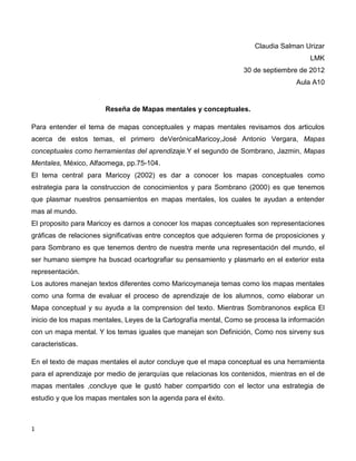 Claudia Salman Urizar
                                                                                       LMK
                                                                  30 de septiembre de 2012
                                                                                   Aula A10


                       Reseña de Mapas mentales y conceptuales.

Para entender el tema de mapas conceptuales y mapas mentales revisamos dos articulos
acerca de estos temas, el primero deVerónicaMaricoy,José Antonio Vergara, Mapas
conceptuales como herramientas del aprendizaje.Y el segundo de Sombrano, Jazmin, Mapas
Mentales, México, Alfaomega, pp.75-104.
El tema central para Maricoy (2002) es dar a conocer los mapas conceptuales como
estrategia para la construccion de conocimientos y para Sombrano (2000) es que tenemos
que plasmar nuestros pensamientos en mapas mentales, los cuales te ayudan a entender
mas al mundo.
El proposito para Maricoy es darnos a conocer los mapas conceptuales son representaciones
gráficas de relaciones significativas entre conceptos que adquieren forma de proposiciones y
para Sombrano es que tenemos dentro de nuestra mente una representación del mundo, el
ser humano siempre ha buscad ocartografiar su pensamiento y plasmarlo en el exterior esta
representación.
Los autores manejan textos diferentes como Maricoymaneja temas como los mapas mentales
como una forma de evaluar el proceso de aprendizaje de los alumnos, como elaborar un
Mapa conceptual y su ayuda a la comprension del texto. Mientras Sombranonos explica El
inicio de los mapas mentales, Leyes de la Cartografía mental, Como se procesa la información
con un mapa mental. Y los temas iguales que manejan son Definición, Como nos sirveny sus
caracteristicas.

En el texto de mapas mentales el autor concluye que el mapa conceptual es una herramienta
para el aprendizaje por medio de jerarquías que relacionas los contenidos, mientras en el de
mapas mentales ,concluye que le gustó haber compartido con el lector una estrategia de
estudio y que los mapas mentales son la agenda para el éxito.



1
 