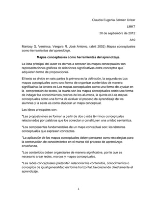 Claudia Eugenia Salman Urizar

                                                                             LMKT

                                                       30 de septiembre de 2012

                                                                              A10

Maricoy G. Verónica, Vergara R. José Antonio, (abril 2002) Mapas conceptuales
como herramientas del aprendizaje.

           Mapas conceptuales como herramientas del aprendizaje.

La idea principal del autor es darnos a conocer los mapas conceptuales son
representaciones gráficas de relaciones significativas entre conceptos que
adquieren forma de proposiciones.

El texto se divide en seis partes la primera es la definición, la segunda es Los
mapas conceptuales como una forma de organizar contenidos de manera
significativa, la tercera es Los mapas conceptuales como una forma de ayudar en
la comprensión de textos, la cuarta son los mapas conceptuales como una forma
de indagar los conocimientos previos de los alumnos, la quinta es Los mapas
conceptuales como una forma de evaluar el proceso de aprendizaje de los
alumnos y la sexta es como elaborar un mapa conceptual.

Las ideas principales son:

*Las proposiciones se forman a partir de dos o más términos conceptuales
relacionados por palabras que los conectan y constituyen una unidad semántica.

*Los componentes fundamentales de un mapa conceptual son: los términos
conceptuales que expresan conceptos.

*La aplicación de los mapas conceptuales deben pensarse como estrategias para
la construcción de conocimientos en el marco del proceso de aprendizaje-
enseñanza.

*Los contenidos deben organizarse de manera significativa, por lo que es
necesario crear redes, marcos y mapas conceptuales.

*Las redes conceptuales pretenden relacionar los contenidos, conocimientos o
conceptos de igual generalidad en forma horizontal, favoreciendo directamente el
aprendizaje.




                                        1
 