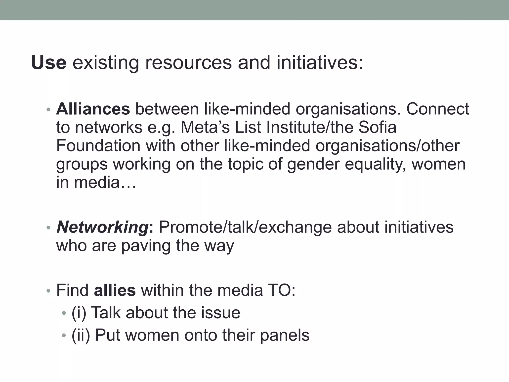 Use existing resources and initiatives:
• Alliances between like-minded organisations. Connect
to networks e.g. Meta’s List Institute/the Sofia
Foundation with other like-minded organisations/other
groups working on the topic of gender equality, women
in media…
• Networking: Promote/talk/exchange about initiatives
who are paving the way
• Find allies within the media TO:
• (i) Talk about the issue
• (ii) Put women onto their panels
 
