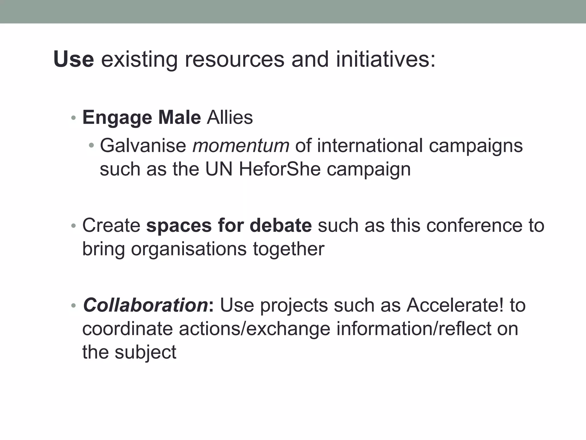 Use existing resources and initiatives:
• Engage Male Allies
• Galvanise momentum of international campaigns
such as the UN HeforShe campaign
• Create spaces for debate such as this conference to
bring organisations together
• Collaboration: Use projects such as Accelerate! to
coordinate actions/exchange information/reflect on
the subject
 