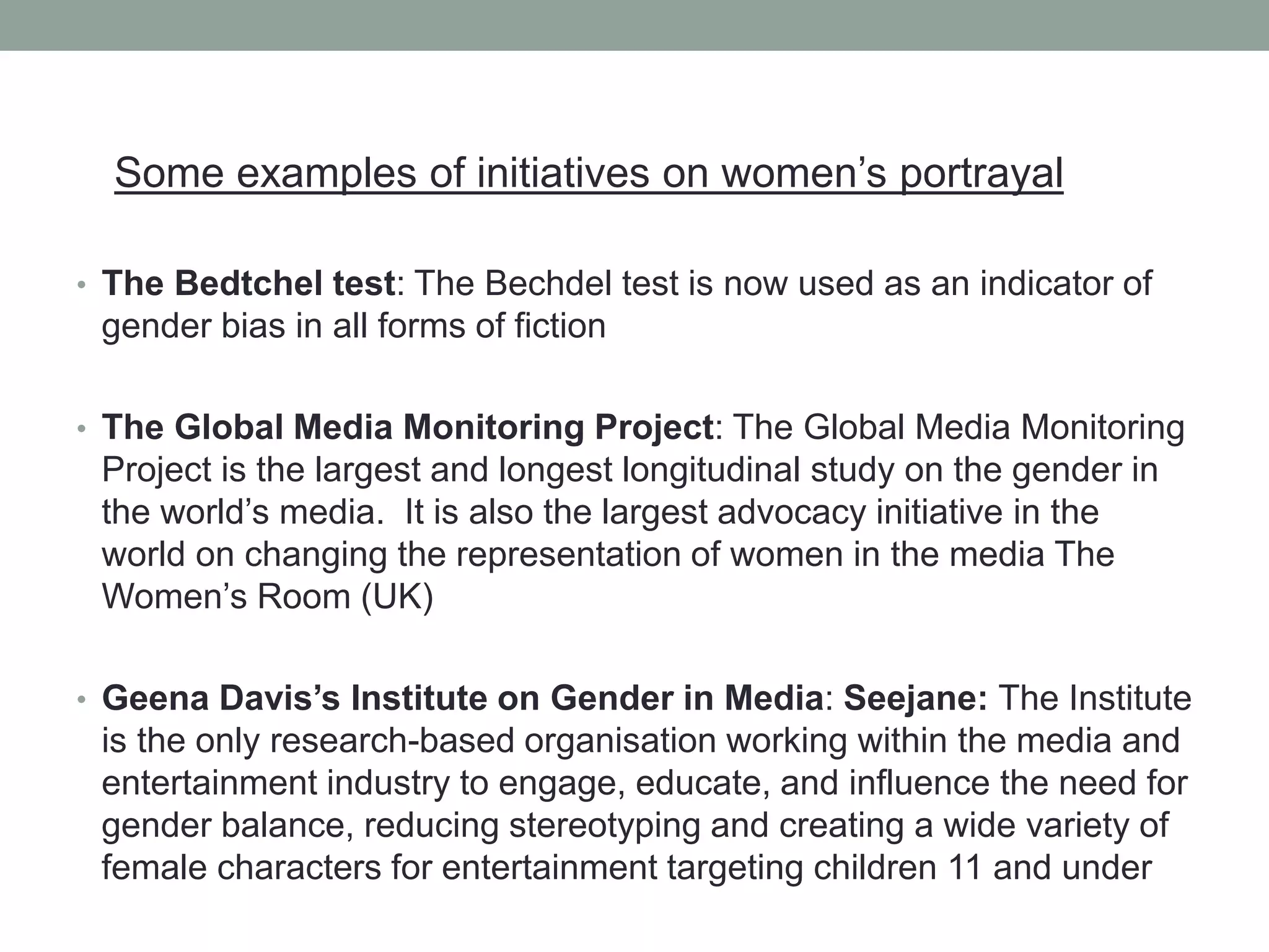 Some examples of initiatives on women’s portrayal
• The Bedtchel test: The Bechdel test is now used as an indicator of
gender bias in all forms of fiction
• The Global Media Monitoring Project: The Global Media Monitoring
Project is the largest and longest longitudinal study on the gender in
the world’s media. It is also the largest advocacy initiative in the
world on changing the representation of women in the media The
Women’s Room (UK)
• Geena Davis’s Institute on Gender in Media: Seejane: The Institute
is the only research-based organisation working within the media and
entertainment industry to engage, educate, and influence the need for
gender balance, reducing stereotyping and creating a wide variety of
female characters for entertainment targeting children 11 and under
 