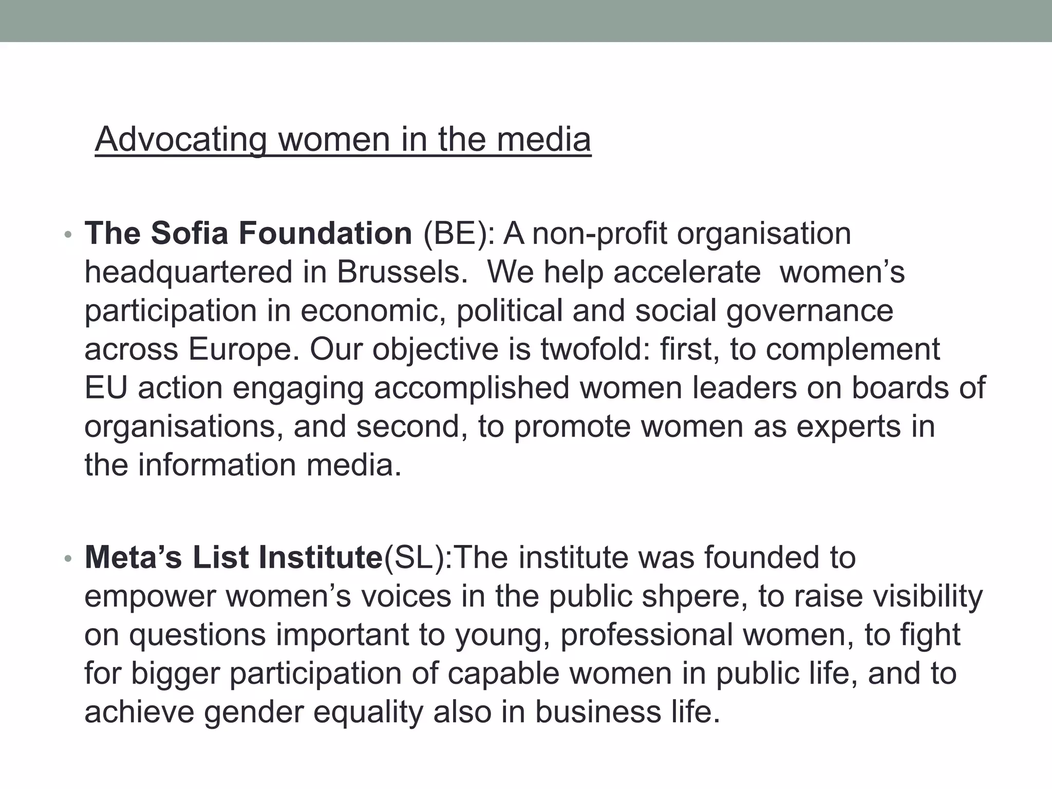Advocating women in the media
• The Sofia Foundation (BE): A non-profit organisation
headquartered in Brussels. We help accelerate women’s
participation in economic, political and social governance
across Europe. Our objective is twofold: first, to complement
EU action engaging accomplished women leaders on boards of
organisations, and second, to promote women as experts in
the information media.
• Meta’s List Institute(SL):The institute was founded to
empower women’s voices in the public shpere, to raise visibility
on questions important to young, professional women, to fight
for bigger participation of capable women in public life, and to
achieve gender equality also in business life.
 