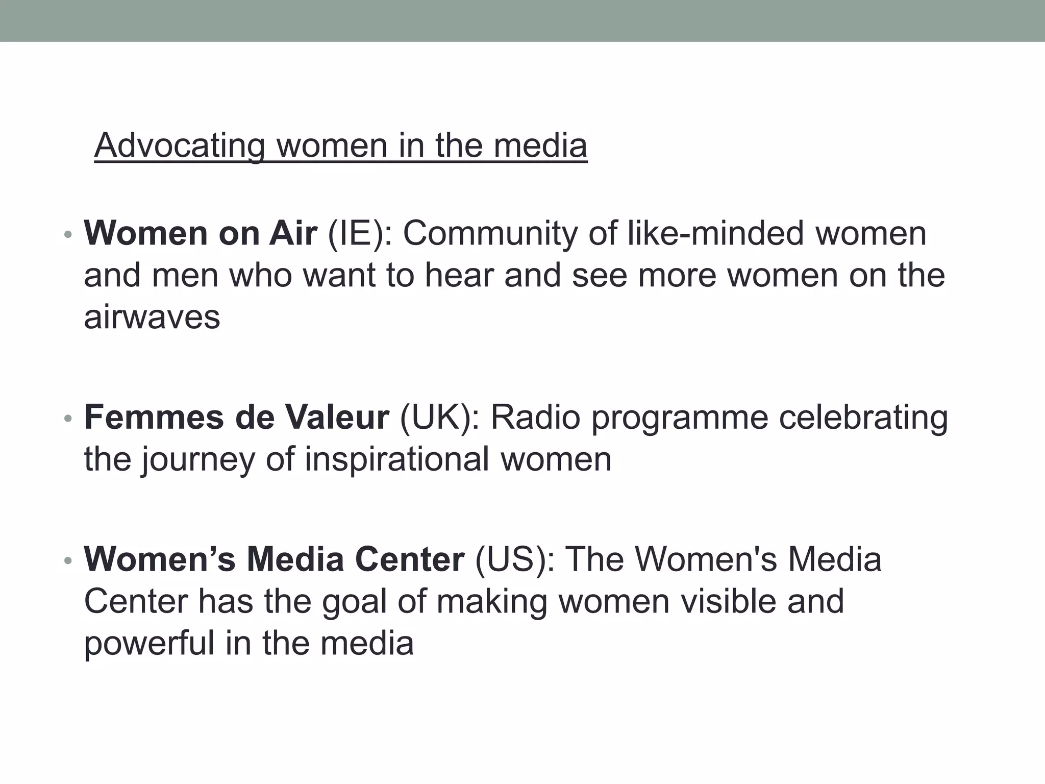 Advocating women in the media
• Women on Air (IE): Community of like-minded women
and men who want to hear and see more women on the
airwaves
• Femmes de Valeur (UK): Radio programme celebrating
the journey of inspirational women
• Women’s Media Center (US): The Women's Media
Center has the goal of making women visible and
powerful in the media
 