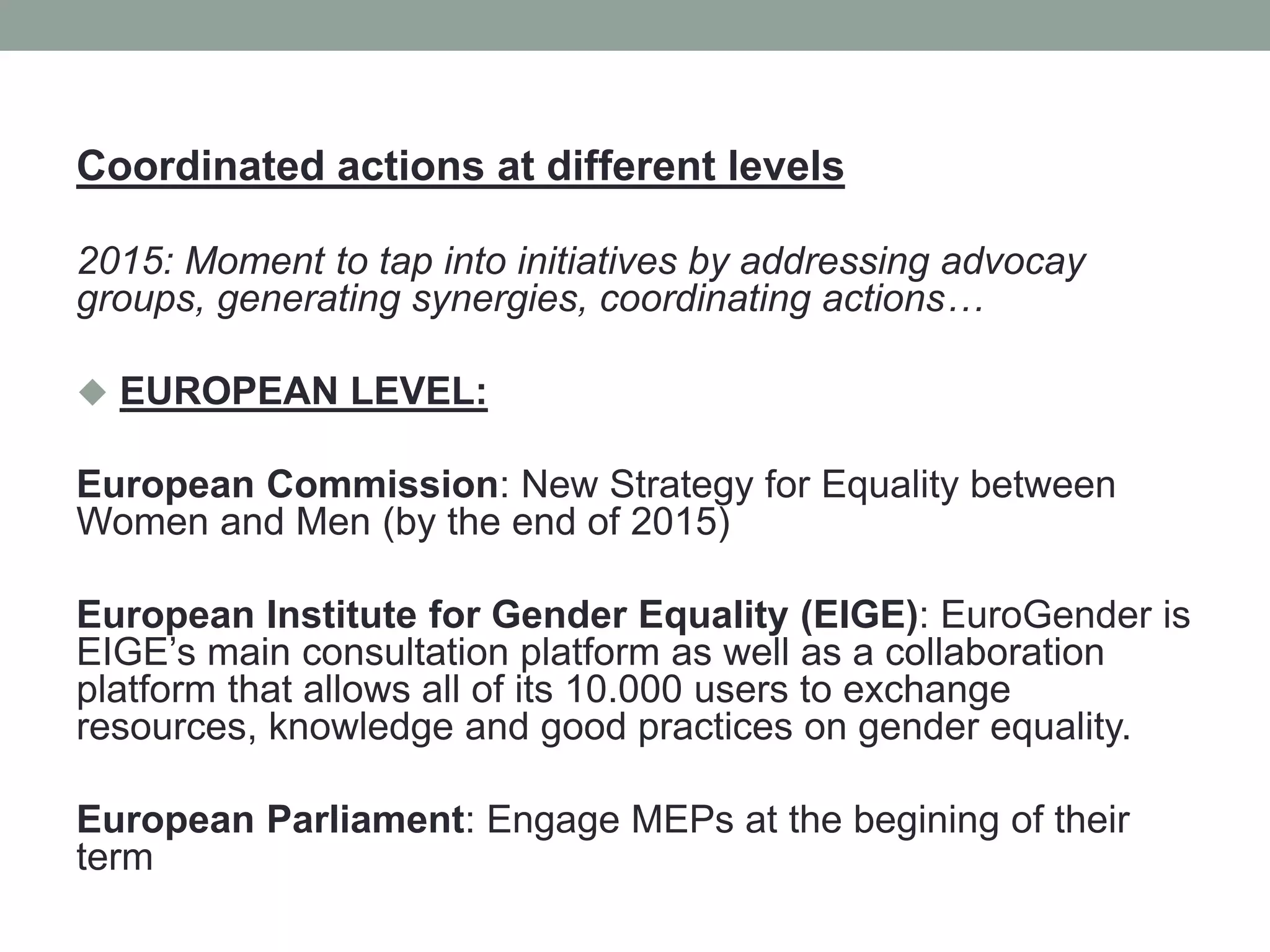 Coordinated actions at different levels
2015: Moment to tap into initiatives by addressing advocay
groups, generating synergies, coordinating actions…
 EUROPEAN LEVEL:
European Commission: New Strategy for Equality between
Women and Men (by the end of 2015)
European Institute for Gender Equality (EIGE): EuroGender is
EIGE’s main consultation platform as well as a collaboration
platform that allows all of its 10.000 users to exchange
resources, knowledge and good practices on gender equality.
European Parliament: Engage MEPs at the begining of their
term
 