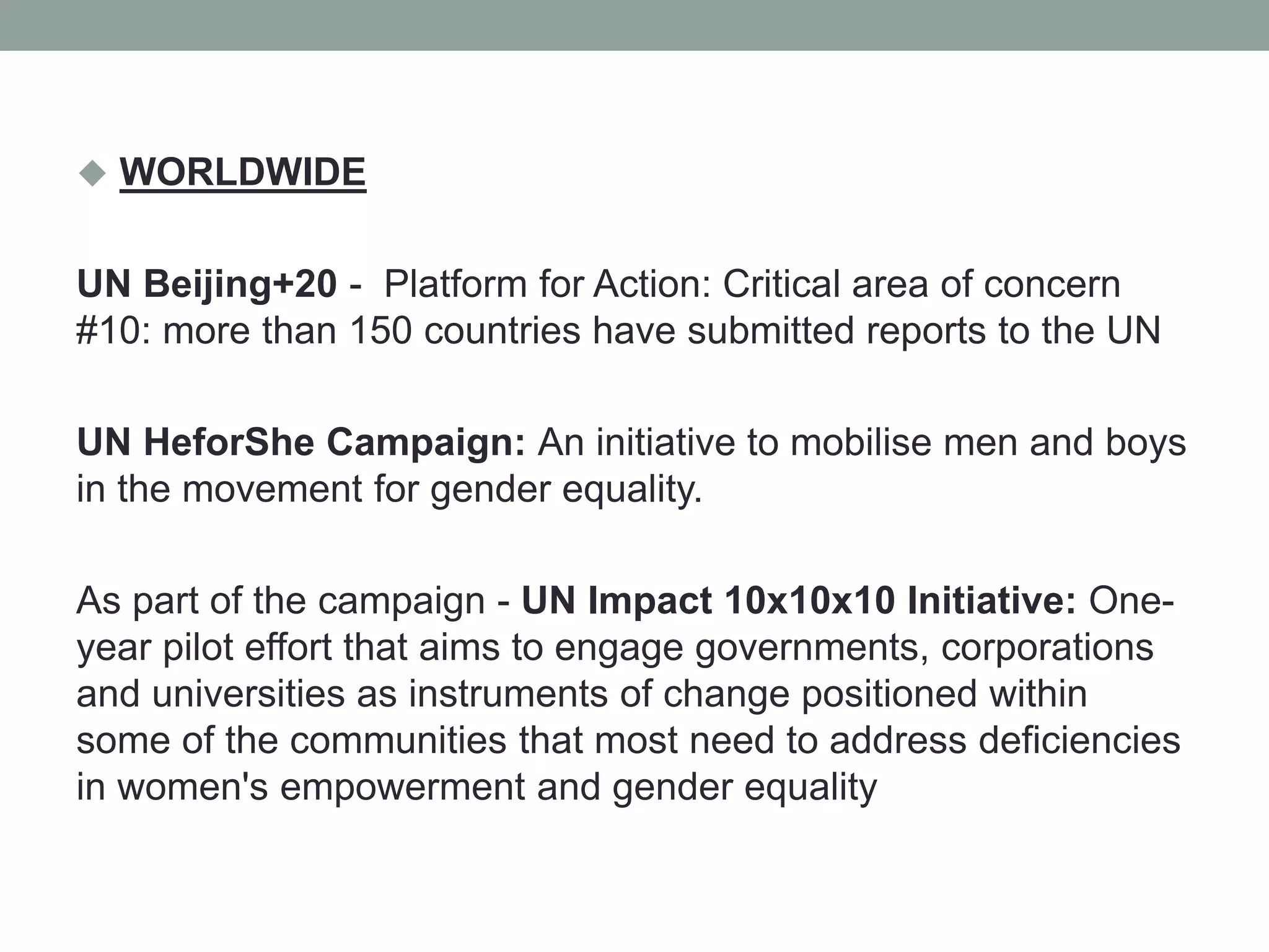  WORLDWIDE
UN Beijing+20 - Platform for Action: Critical area of concern
#10: more than 150 countries have submitted reports to the UN
UN HeforShe Campaign: An initiative to mobilise men and boys
in the movement for gender equality.
As part of the campaign - UN Impact 10x10x10 Initiative: One-
year pilot effort that aims to engage governments, corporations
and universities as instruments of change positioned within
some of the communities that most need to address deficiencies
in women's empowerment and gender equality
 