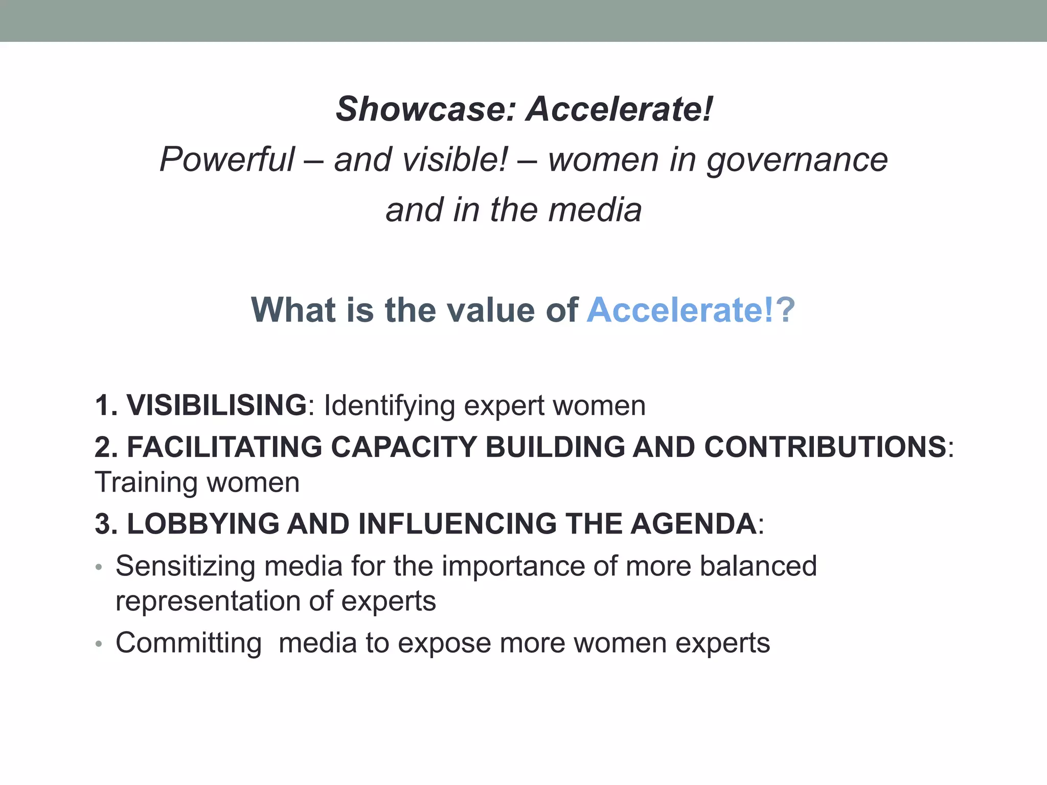 Showcase: Accelerate!
Powerful – and visible! – women in governance
and in the media
What is the value of Accelerate!?
1. VISIBILISING: Identifying expert women
2. FACILITATING CAPACITY BUILDING AND CONTRIBUTIONS:
Training women
3. LOBBYING AND INFLUENCING THE AGENDA:
• Sensitizing media for the importance of more balanced
representation of experts
• Committing media to expose more women experts
 
