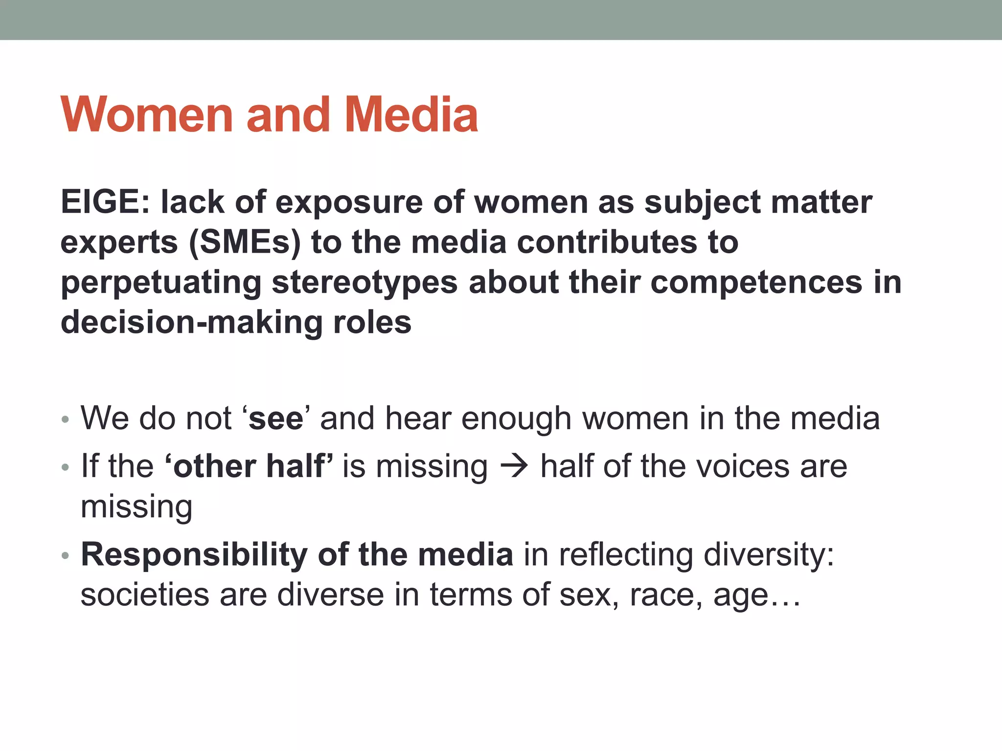 Women and Media
EIGE: lack of exposure of women as subject matter
experts (SMEs) to the media contributes to
perpetuating stereotypes about their competences in
decision-making roles
• We do not ‘see’ and hear enough women in the media
• If the ‘other half’ is missing  half of the voices are
missing
• Responsibility of the media in reflecting diversity:
societies are diverse in terms of sex, race, age…
 